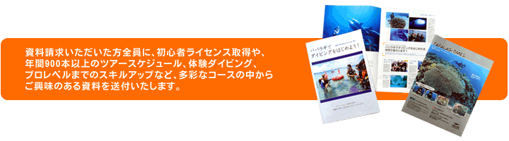 資料請求をして頂いた方全員に、初心者ライセンス取得や、年間900本以上のツアースケジュール、体験ダイビング、プロレベルまでのスキルアップなど、多彩なコースの中からご興味のある資料を送付いたします。