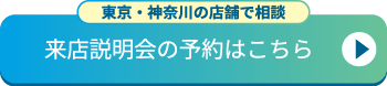 【東京・神奈川の店舗で相談】 来店説明会の予約はこちら